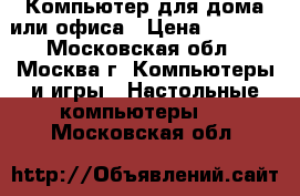 Компьютер для дома или офиса › Цена ­ 5 500 - Московская обл., Москва г. Компьютеры и игры » Настольные компьютеры   . Московская обл.